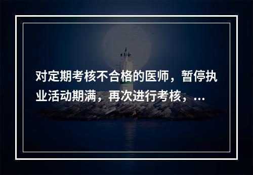 对定期考核不合格的医师，暂停执业活动期满，再次进行考核，对考