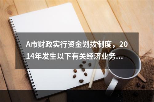 A市财政实行资金划拨制度，2014年发生以下有关经济业务：（