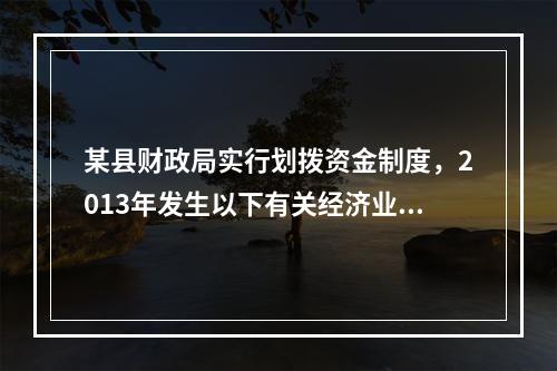 某县财政局实行划拨资金制度，2013年发生以下有关经济业务：