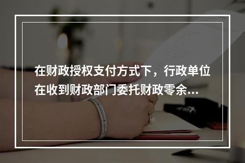 在财政授权支付方式下，行政单位在收到财政部门委托财政零余额账