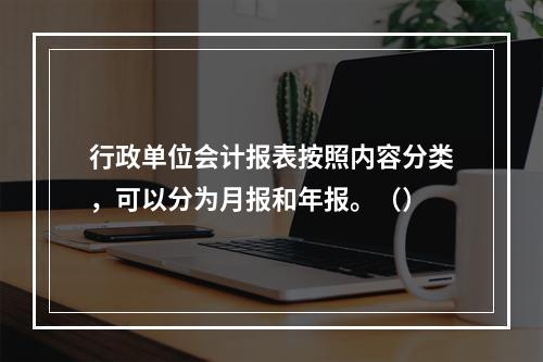 行政单位会计报表按照内容分类，可以分为月报和年报。（）