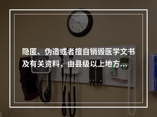 隐匿、伪造或者擅自销毁医学文书及有关资料，由县级以上地方人民