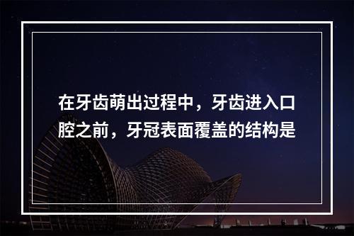 在牙齿萌出过程中，牙齿进入口腔之前，牙冠表面覆盖的结构是