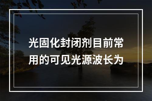 光固化封闭剂目前常用的可见光源波长为