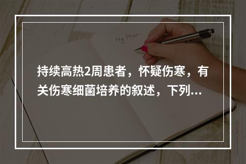 持续高热2周患者，怀疑伤寒，有关伤寒细菌培养的叙述，下列哪项