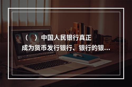 （     ）中国人民银行真正成为货币发行银行、银行的银行和