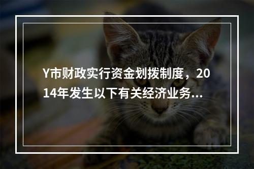 Y市财政实行资金划拨制度，2014年发生以下有关经济业务：（