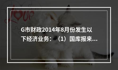 G市财政2014年8月份发生以下经济业务：（1）国库报来“预