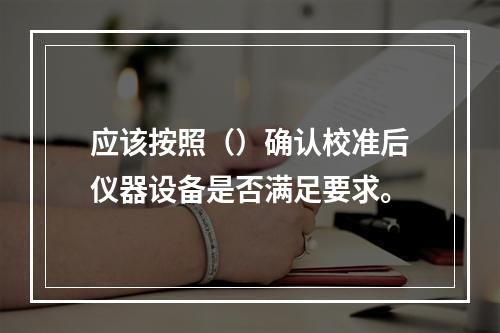 应该按照（）确认校准后仪器设备是否满足要求。