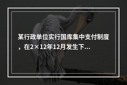 某行政单位实行国库集中支付制度，在2×12年12月发生下列经