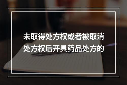 未取得处方权或者被取消处方权后开具药品处方的