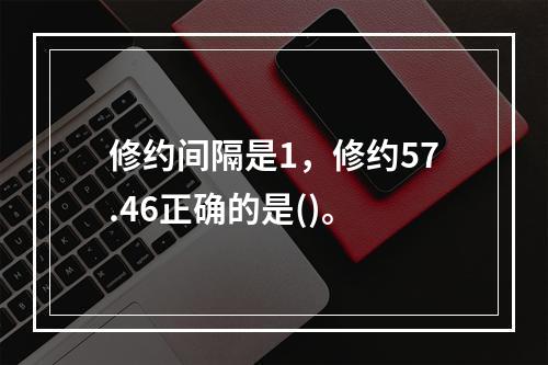 修约间隔是1，修约57.46正确的是()。