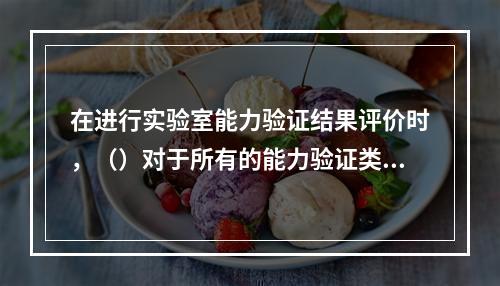 在进行实验室能力验证结果评价时，（）对于所有的能力验证类型都