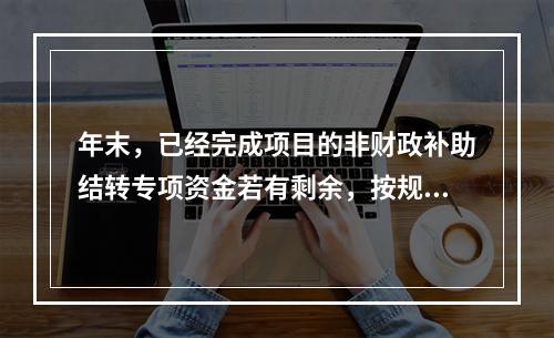 年末，已经完成项目的非财政补助结转专项资金若有剩余，按规定留