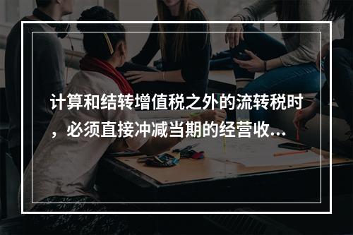 计算和结转增值税之外的流转税时，必须直接冲减当期的经营收入。