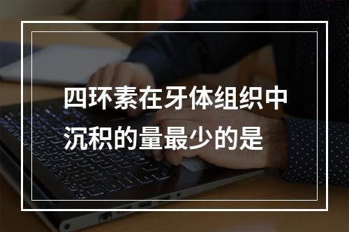 四环素在牙体组织中沉积的量最少的是