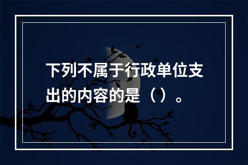 下列不属于行政单位支出的内容的是（ ）。