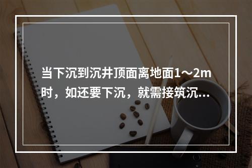 当下沉到沉井顶面离地面1～2m时，如还要下沉，就需接筑沉井