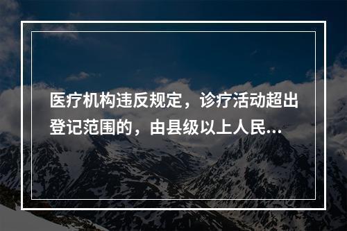 医疗机构违反规定，诊疗活动超出登记范围的，由县级以上人民政府