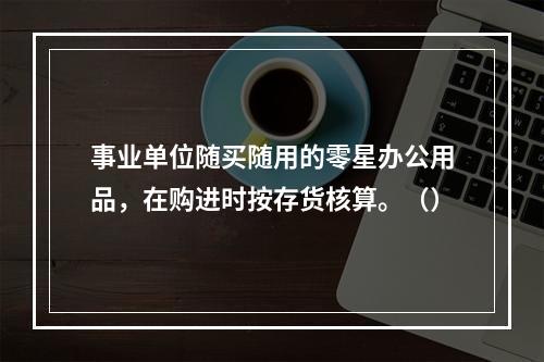 事业单位随买随用的零星办公用品，在购进时按存货核算。（）