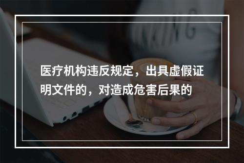 医疗机构违反规定，出具虚假证明文件的，对造成危害后果的