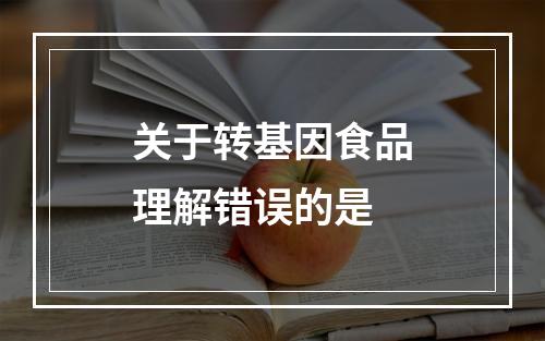 关于转基因食品理解错误的是