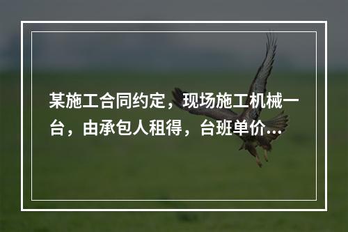 某施工合同约定，现场施工机械一台，由承包人租得，台班单价为2