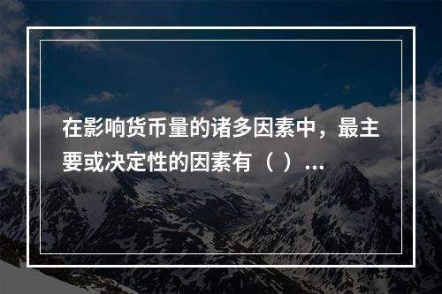 在影响货币量的诸多因素中，最主要或决定性的因素有（  ）。