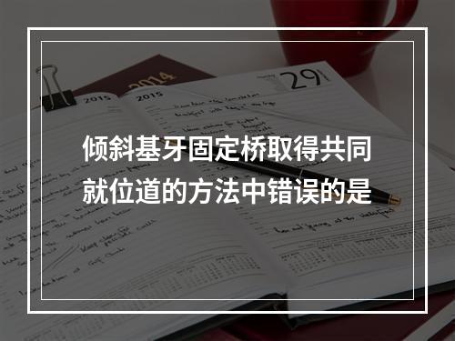 倾斜基牙固定桥取得共同就位道的方法中错误的是