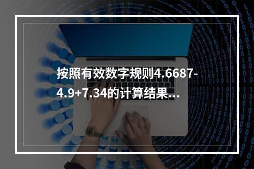 按照有效数字规则4.6687-4.9+7.34的计算结果应该