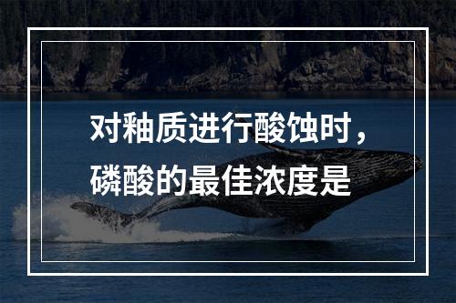 对釉质进行酸蚀时，磷酸的最佳浓度是