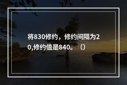 将830修约，修约间隔为20,修约值是840。（）