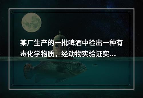 某厂生产的一批啤酒中检出一种有毒化学物质，经动物实验证实可通