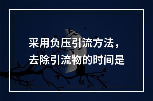 采用负压引流方法，去除引流物的时间是