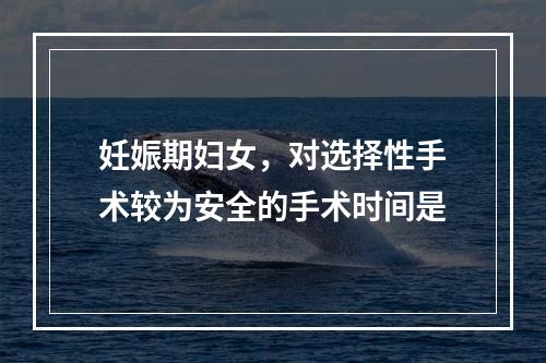 妊娠期妇女，对选择性手术较为安全的手术时间是