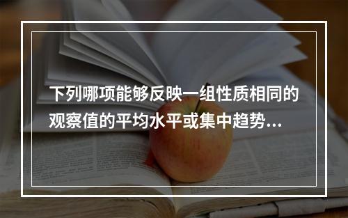 下列哪项能够反映一组性质相同的观察值的平均水平或集中趋势的统