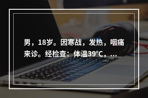 男，18岁。因寒战，发热，咽痛来诊。经检查：体温39℃，双侧