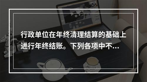 行政单位在年终清理结算的基础上进行年终结账。下列各项中不属于