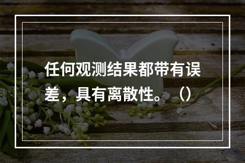 任何观测结果都带有误差，具有离散性。（）