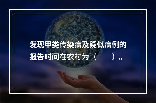 发现甲类传染病及疑似病例的报告时间在农村为（　　）。