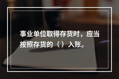 事业单位取得存货时，应当按照存货的（ ）入账。