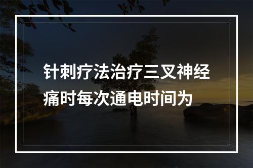 针刺疗法治疗三叉神经痛时每次通电时间为