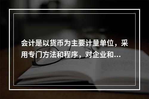 会计是以货币为主要计量单位，采用专门方法和程序，对企业和行政