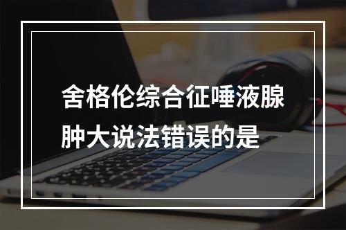 舍格伦综合征唾液腺肿大说法错误的是