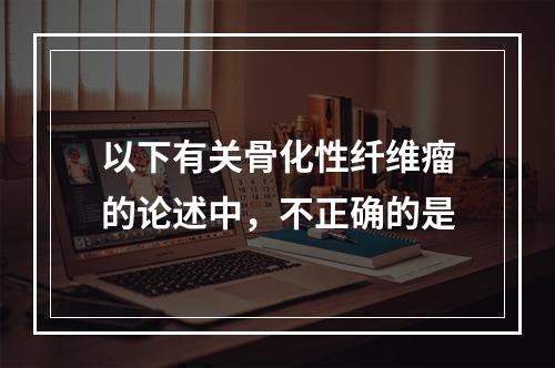 以下有关骨化性纤维瘤的论述中，不正确的是