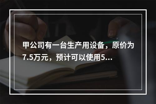 甲公司有一台生产用设备，原价为7.5万元，预计可以使用5年，