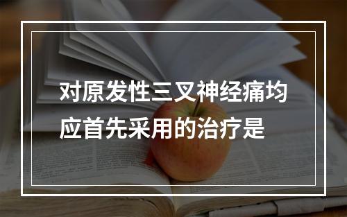 对原发性三叉神经痛均应首先采用的治疗是