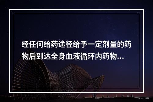 经任何给药途径给予一定剂量的药物后到达全身血液循环内药物的百