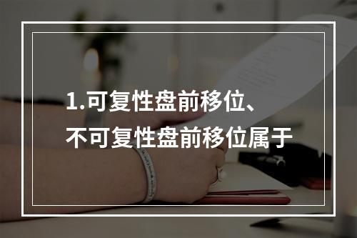 1.可复性盘前移位、不可复性盘前移位属于