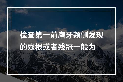 检查第一前磨牙颊侧发现的残根或者残冠一般为